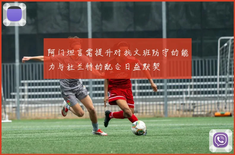 阿门坦言需提升对抗文班防守的能力与杜兰特的配合日益默契