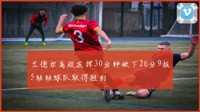 兰德尔高效发挥30分钟砍下26分9板5助助球队取得胜利