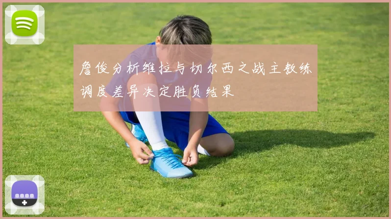 詹俊分析维拉与切尔西之战主教练调度差异决定胜负结果
