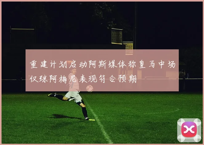 重建计划启动阿斯媒体称皇马中场仅琼阿梅尼表现符合预期