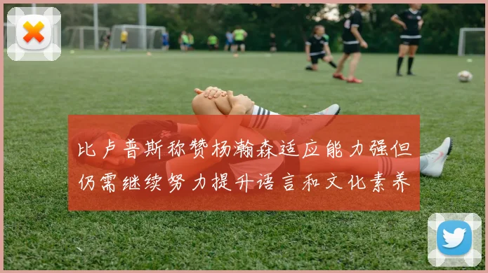 比卢普斯称赞杨瀚森适应能力强但仍需继续努力提升语言和文化素养