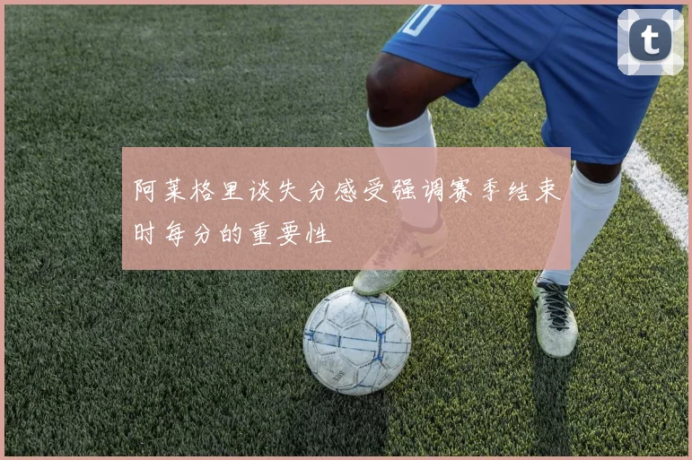 阿莱格里谈失分感受强调赛季结束时每分的重要性