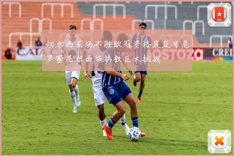 切尔西五场不胜欧冠资格岌岌可危罗塞尼尔面临执教巨大挑战