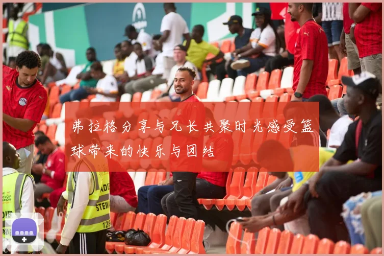 弗拉格分享与兄长共聚时光感受篮球带来的快乐与团结
