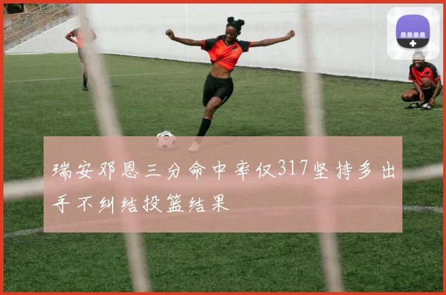 瑞安邓恩三分命中率仅317坚持多出手不纠结投篮结果