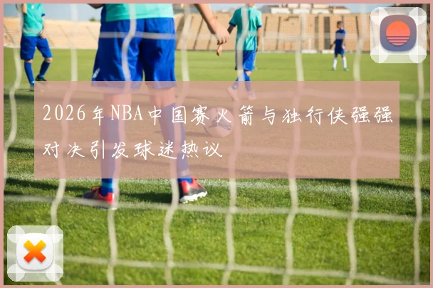 2026年NBA中国赛火箭与独行侠强强对决引发球迷热议