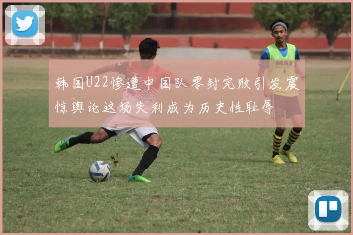 韩国U22惨遭中国队零封完败引发震惊舆论这场失利成为历史性耻辱