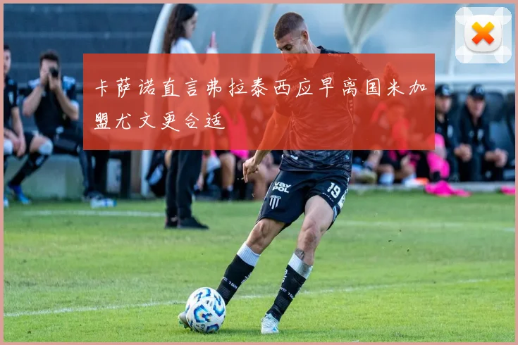 卡萨诺直言弗拉泰西应早离国米加盟尤文更合适
