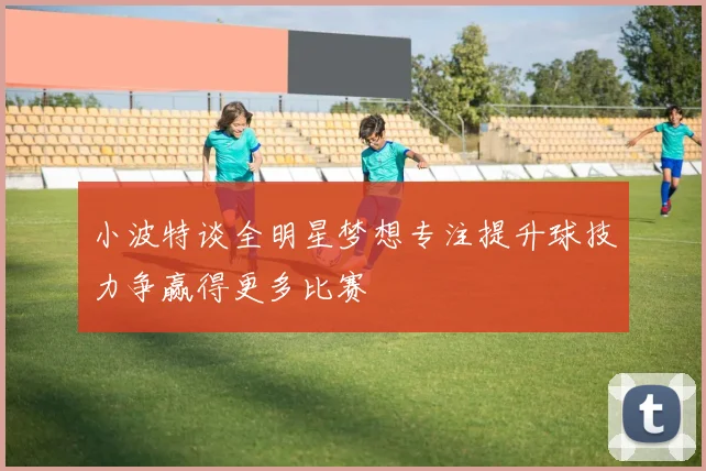 小波特谈全明星梦想专注提升球技力争赢得更多比赛