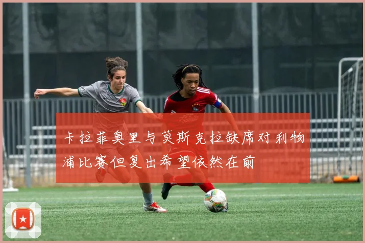 卡拉菲奥里与莫斯克拉缺席对利物浦比赛但复出希望依然在前