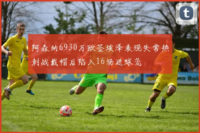 阿森纳6930万欧签埃泽表现失常热刺战戴帽后陷入16场进球荒