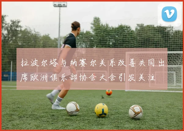 拉波尔塔与纳赛尔关系改善共同出席欧洲俱乐部协会大会引发关注