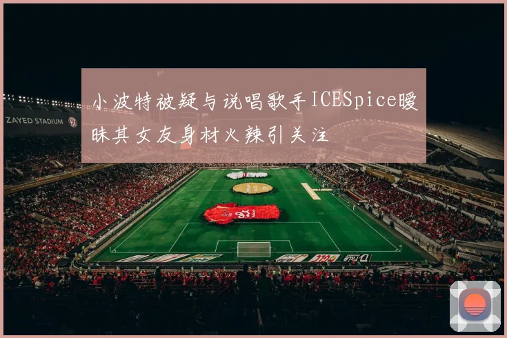 小波特被疑与说唱歌手ICESpice暧昧其女友身材火辣引关注