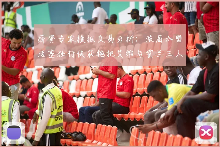 薪资专家模拟交易分析：浓眉加盟活塞独行侠获拖把艾维与霍兰三人组合