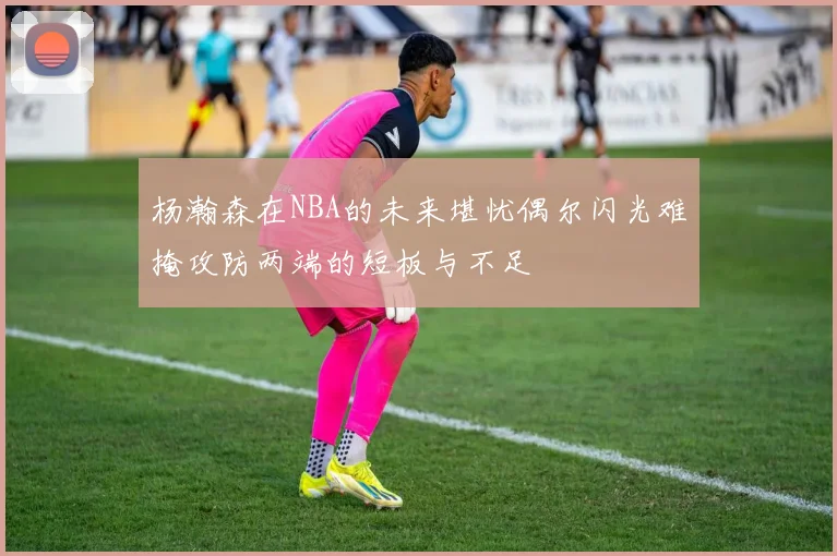 杨瀚森在NBA的未来堪忧偶尔闪光难掩攻防两端的短板与不足