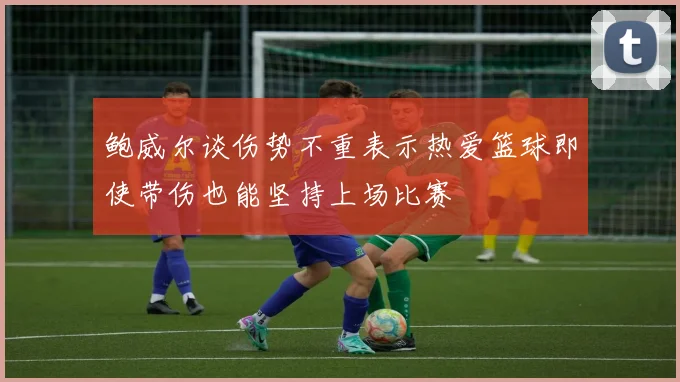 鲍威尔谈伤势不重表示热爱篮球即使带伤也能坚持上场比赛
