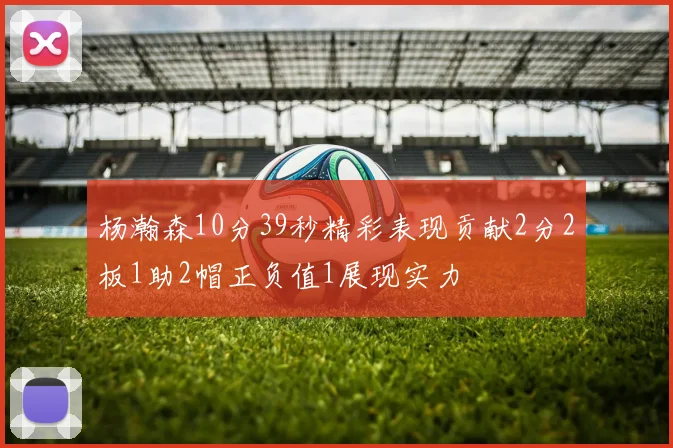 杨瀚森10分39秒精彩表现贡献2分2板1助2帽正负值1展现实力
