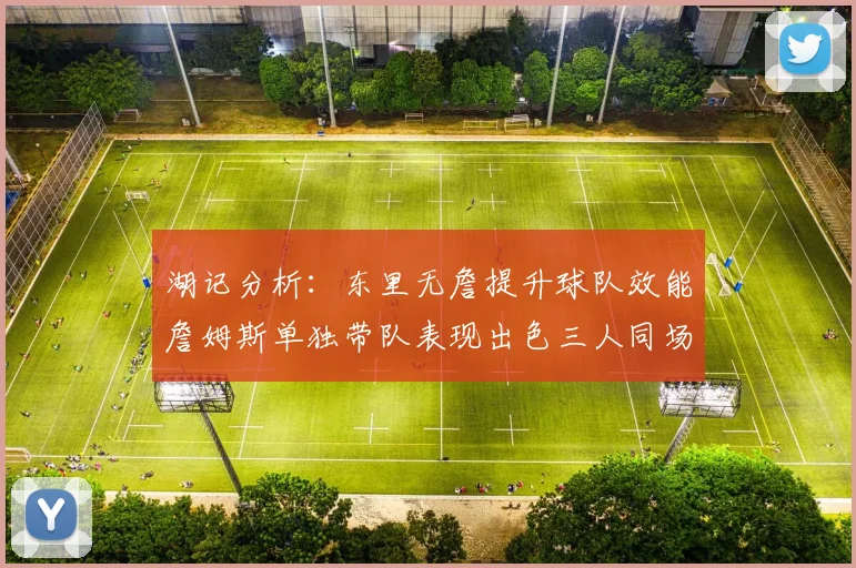湖记分析：东里无詹提升球队效能詹姆斯单独带队表现出色三人同场反而下滑