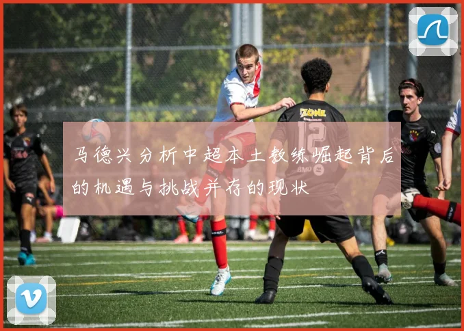 马德兴分析中超本土教练崛起背后的机遇与挑战并存的现状